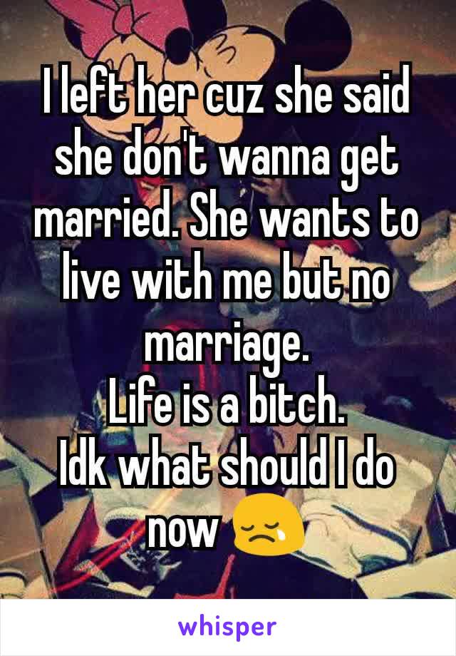 I left her cuz she said she don't wanna get married. She wants to live with me but no marriage.
Life is a bitch.
Idk what should I do now 😢