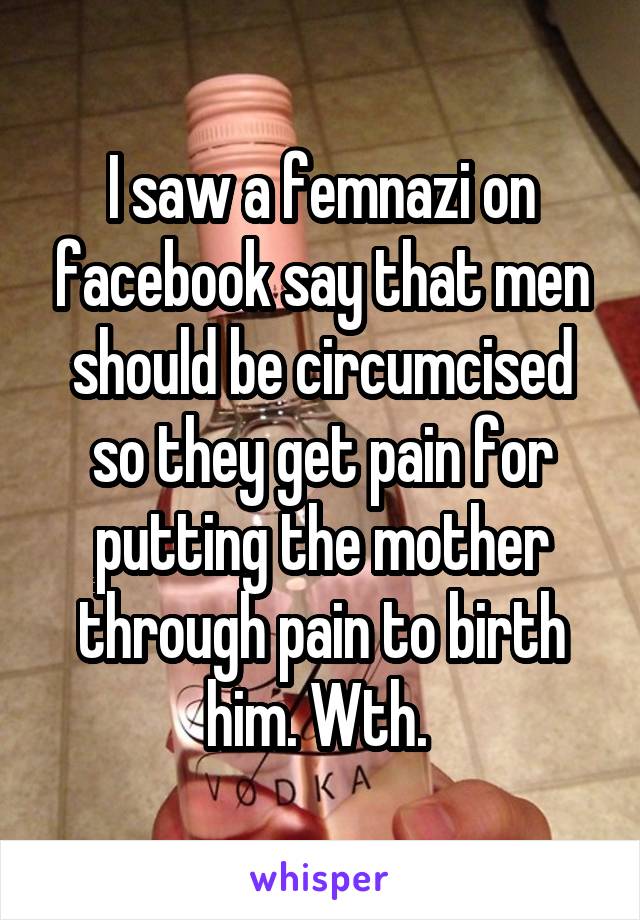 I saw a femnazi on facebook say that men should be circumcised so they get pain for putting the mother through pain to birth him. Wth. 