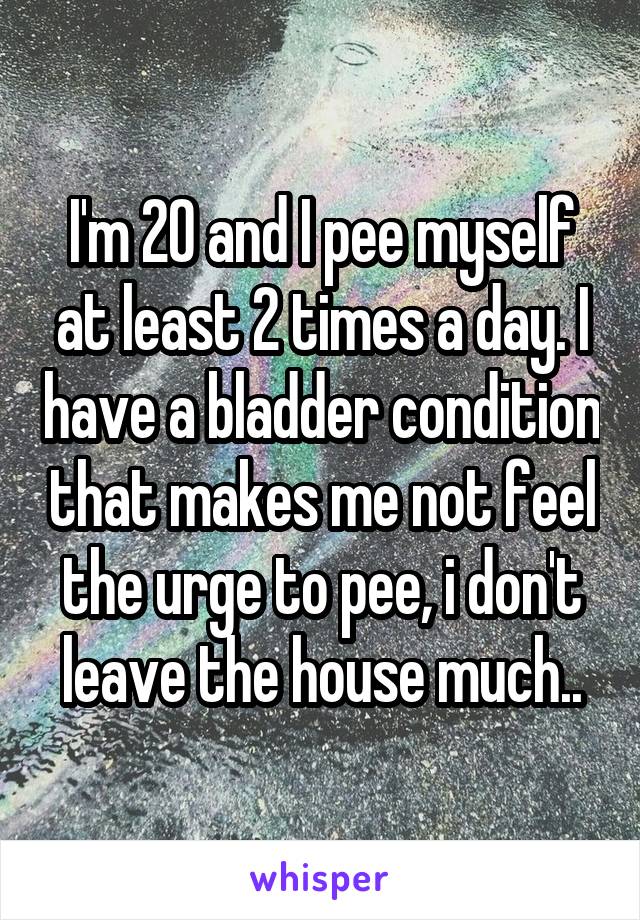 I'm 20 and I pee myself at least 2 times a day. I have a bladder condition that makes me not feel the urge to pee, i don't leave the house much..