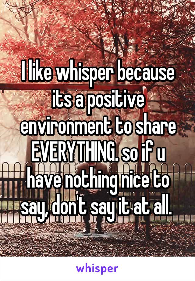 I like whisper because its a positive environment to share EVERYTHING. so if u have nothing nice to say, don't say it at all. 