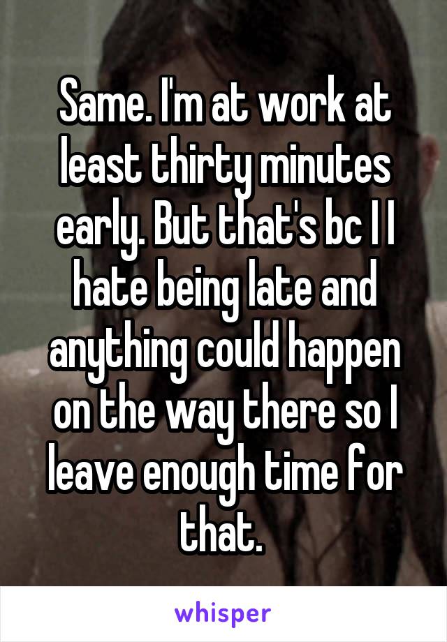 Same. I'm at work at least thirty minutes early. But that's bc I I hate being late and anything could happen on the way there so I leave enough time for that. 