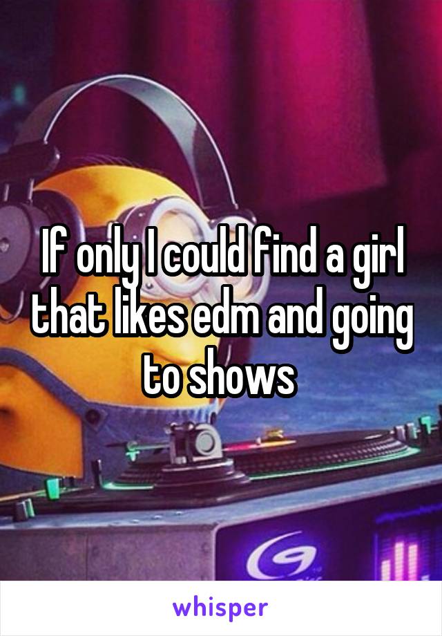 If only I could find a girl that likes edm and going to shows 