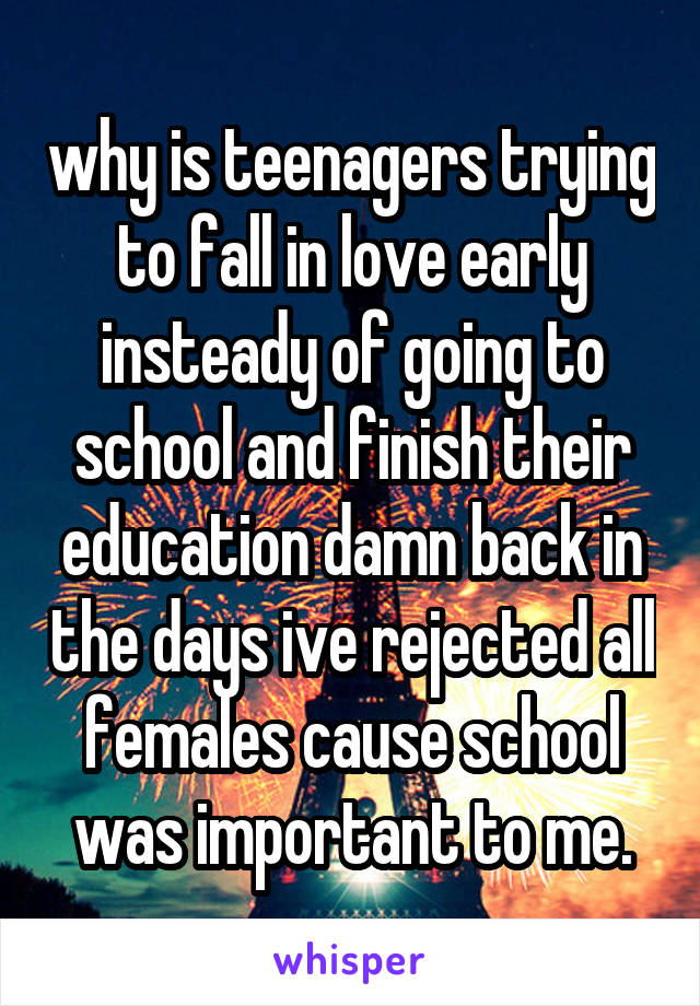 why is teenagers trying to fall in love early insteady of going to school and finish their education damn back in the days ive rejected all females cause school was important to me.