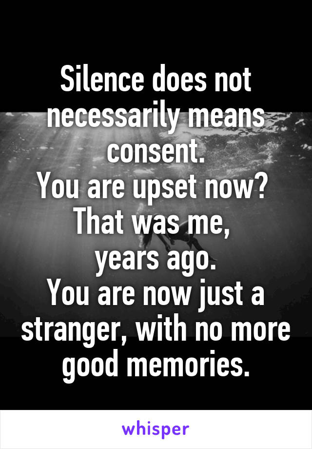 Silence does not necessarily means consent.
You are upset now? 
That was me, 
years ago.
You are now just a stranger, with no more good memories.