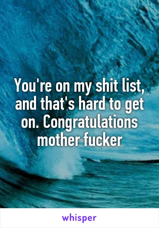 You're on my shit list, and that's hard to get on. Congratulations mother fucker