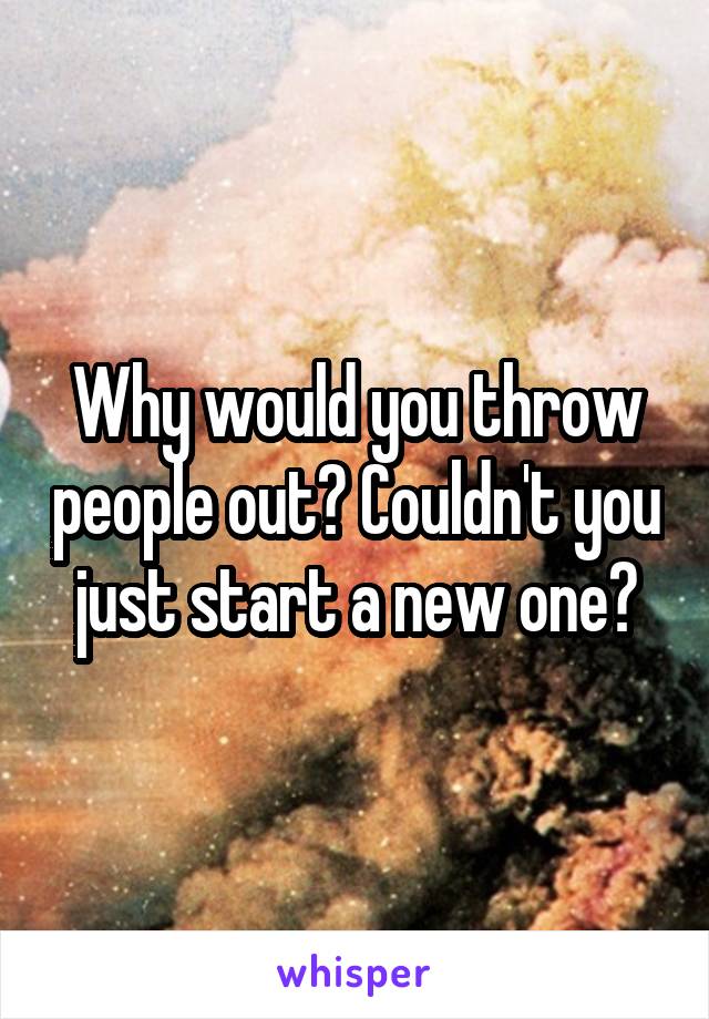 Why would you throw people out? Couldn't you just start a new one?