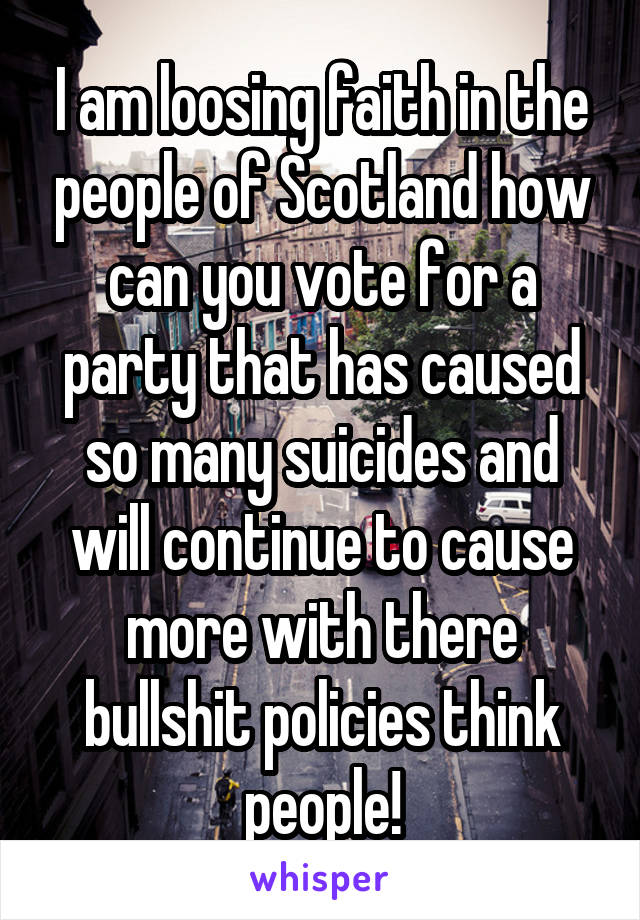 I am loosing faith in the people of Scotland how can you vote for a party that has caused so many suicides and will continue to cause more with there bullshit policies think people!