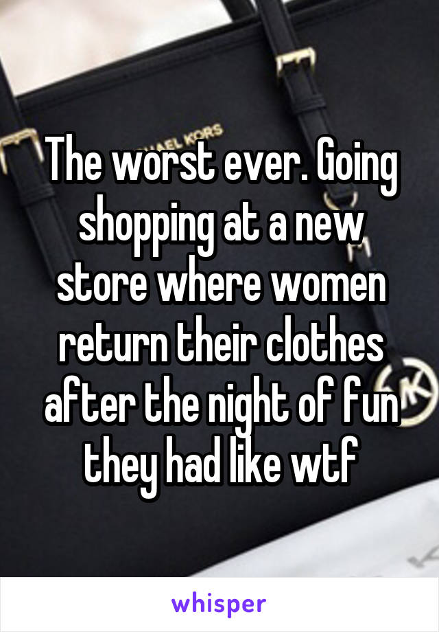 The worst ever. Going shopping at a new store where women return their clothes after the night of fun they had like wtf