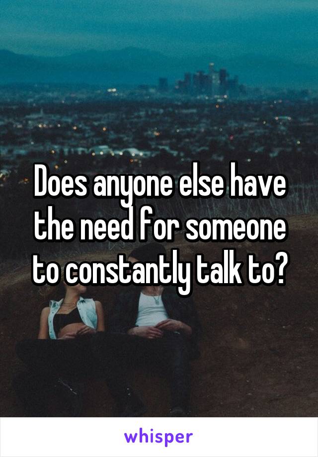 Does anyone else have the need for someone to constantly talk to?