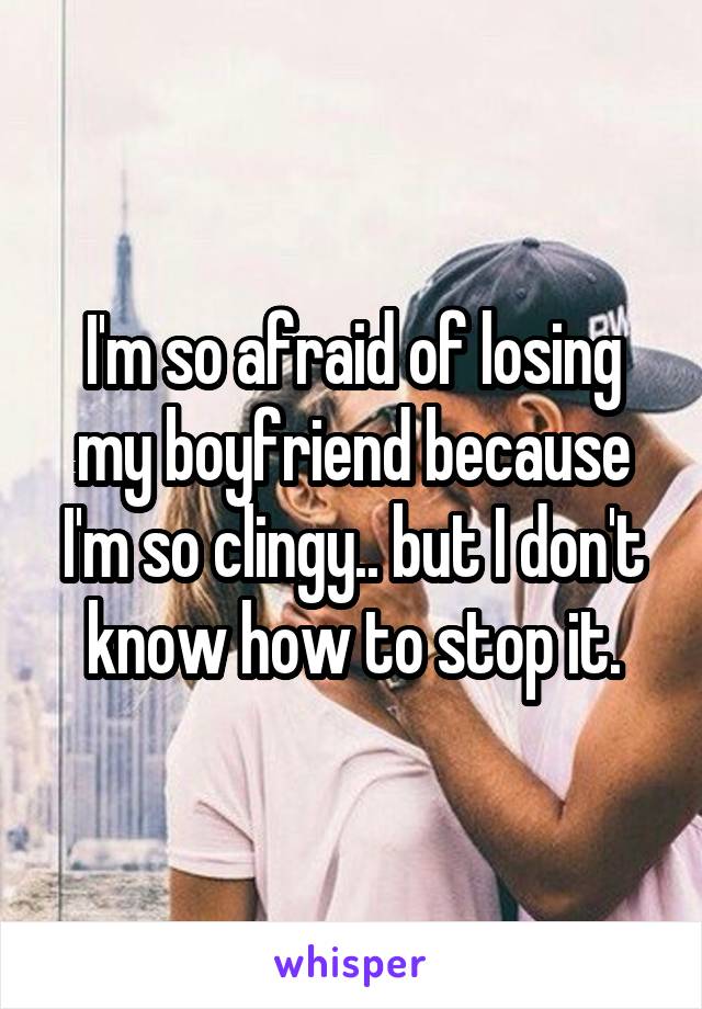 I'm so afraid of losing my boyfriend because I'm so clingy.. but I don't know how to stop it.