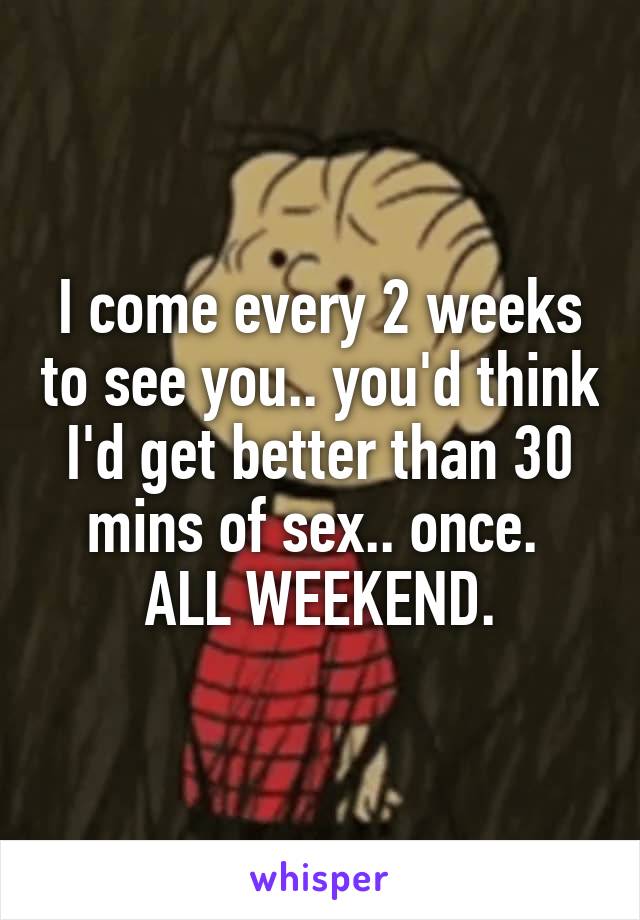 I come every 2 weeks to see you.. you'd think I'd get better than 30 mins of sex.. once. 
ALL WEEKEND.