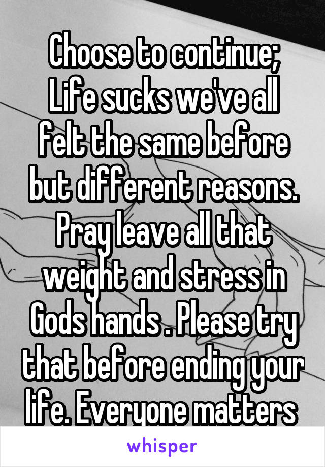 Choose to continue;
Life sucks we've all felt the same before but different reasons. Pray leave all that weight and stress in Gods hands . Please try that before ending your life. Everyone matters 