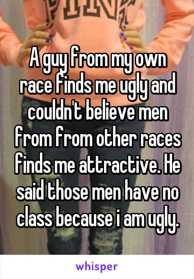 A guy from my own race finds me ugly and couldn't believe men from from other races finds me attractive. He said those men have no class because i am ugly.