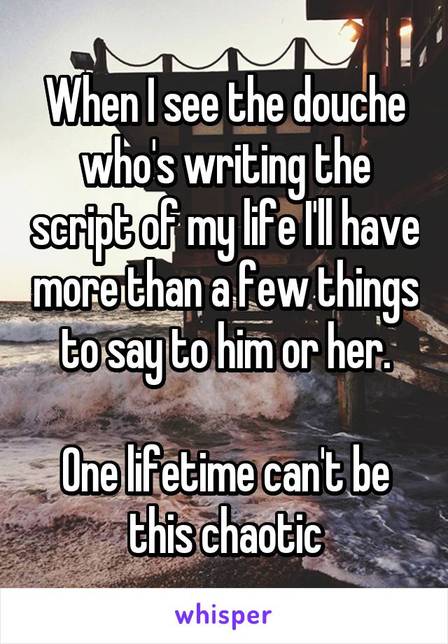 When I see the douche who's writing the script of my life I'll have more than a few things to say to him or her.

One lifetime can't be this chaotic