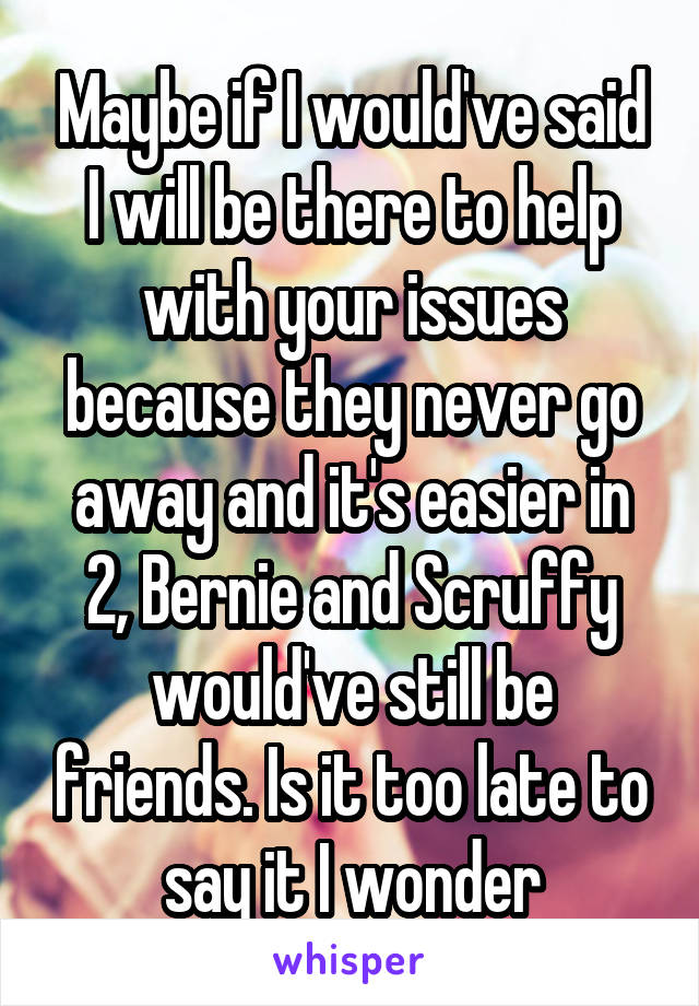 Maybe if I would've said I will be there to help with your issues because they never go away and it's easier in 2, Bernie and Scruffy would've still be friends. Is it too late to say it I wonder