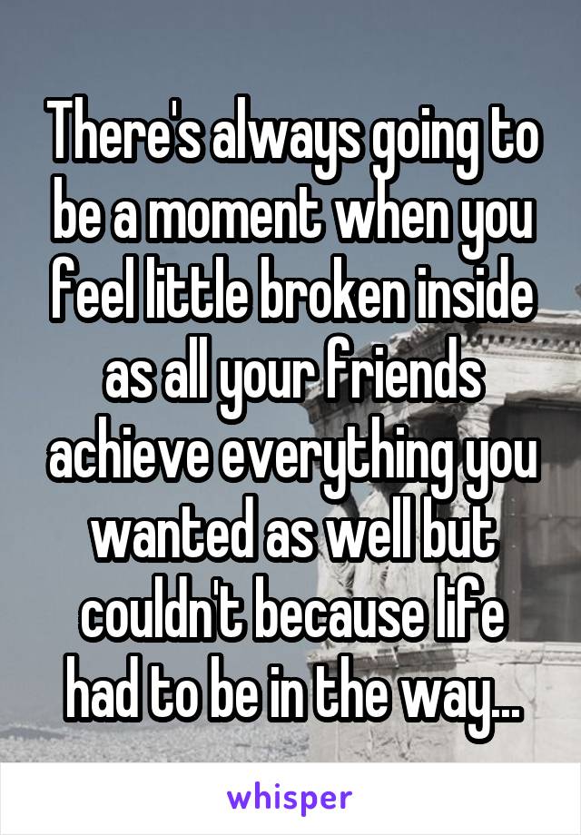 There's always going to be a moment when you feel little broken inside as all your friends achieve everything you wanted as well but couldn't because life had to be in the way...