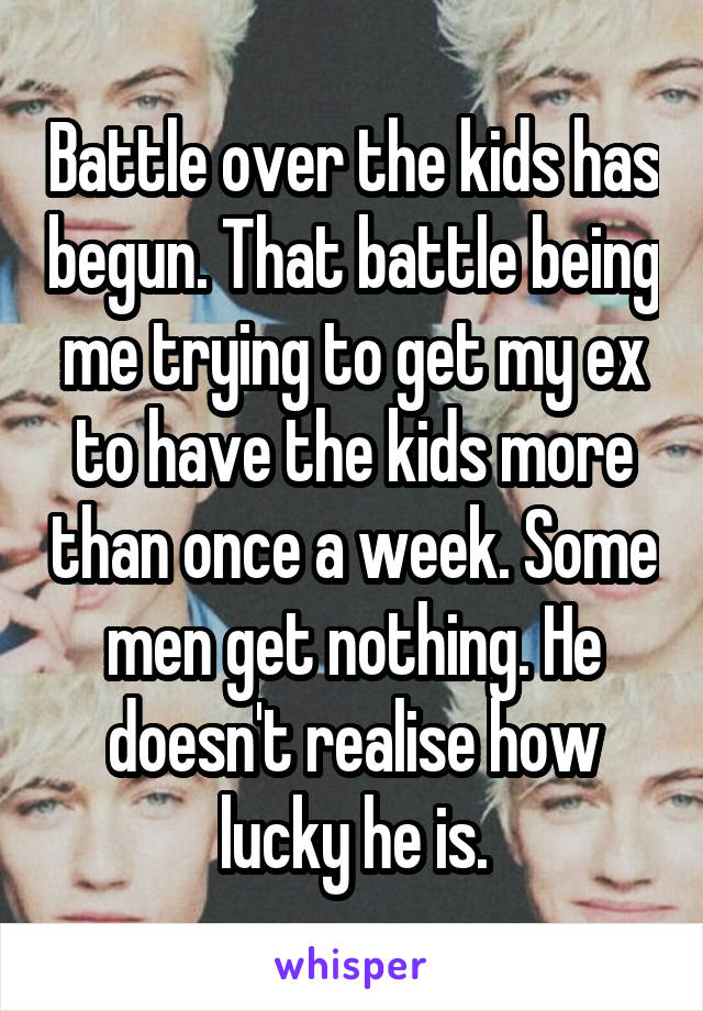 Battle over the kids has begun. That battle being me trying to get my ex to have the kids more than once a week. Some men get nothing. He doesn't realise how lucky he is.