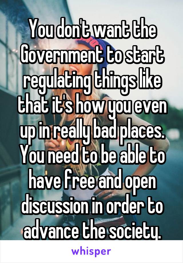 You don't want the Government to start regulating things like that it's how you even up in really bad places. You need to be able to have free and open discussion in order to advance the society.