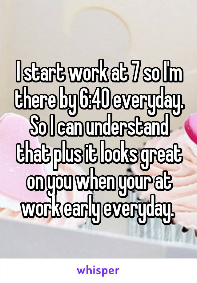  I start work at 7 so I'm there by 6:40 everyday. So I can understand that plus it looks great on you when your at work early everyday. 