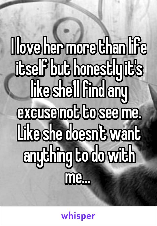 I love her more than life itself but honestly it's like she'll find any excuse not to see me. Like she doesn't want anything to do with me... 