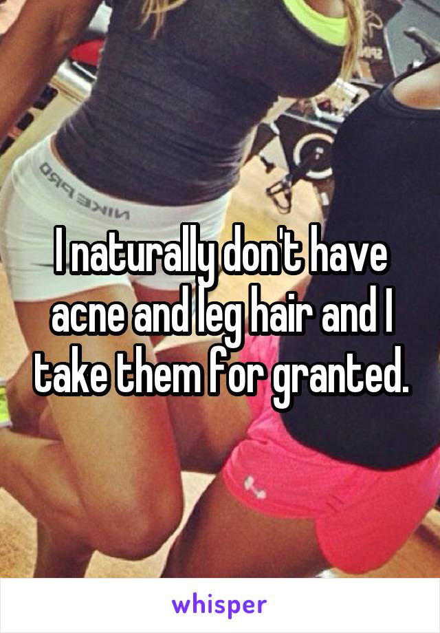 I naturally don't have acne and leg hair and I take them for granted.