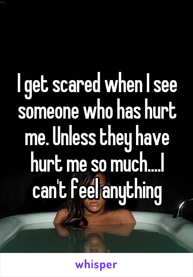 I get scared when I see someone who has hurt me. Unless they have hurt me so much....I can't feel anything