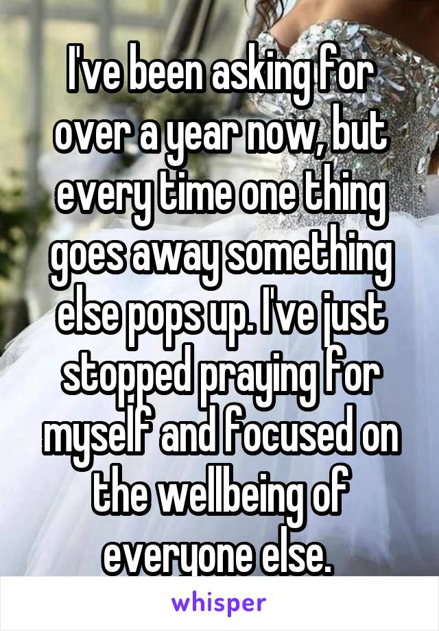 I've been asking for over a year now, but every time one thing goes away something else pops up. I've just stopped praying for myself and focused on the wellbeing of everyone else. 