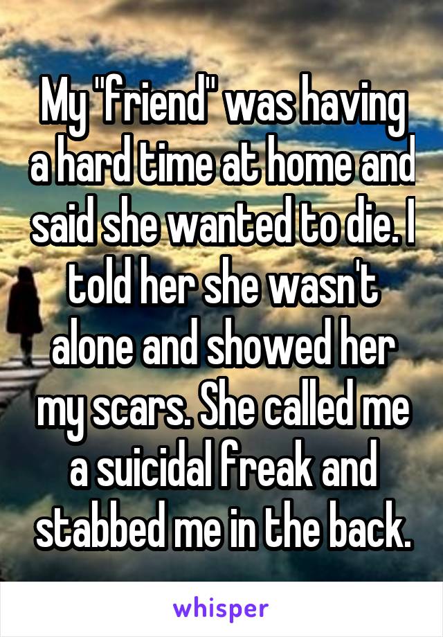 My "friend" was having a hard time at home and said she wanted to die. I told her she wasn't alone and showed her my scars. She called me a suicidal freak and stabbed me in the back.