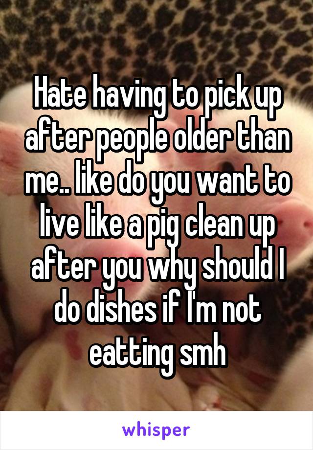 Hate having to pick up after people older than me.. like do you want to live like a pig clean up after you why should I do dishes if I'm not eatting smh