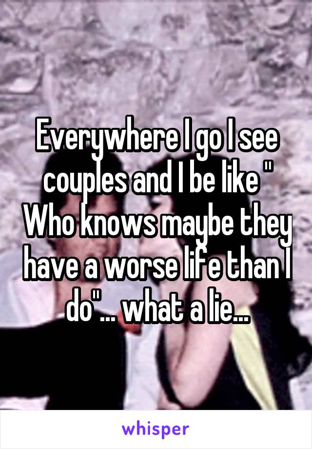 Everywhere I go I see couples and I be like " Who knows maybe they have a worse life than I do"... what a lie...