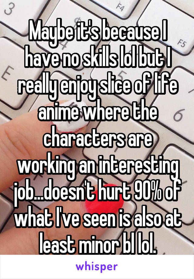 Maybe it's because I have no skills lol but I really enjoy slice of life anime where the characters are working an interesting job...doesn't hurt 90% of what I've seen is also at least minor bl lol.