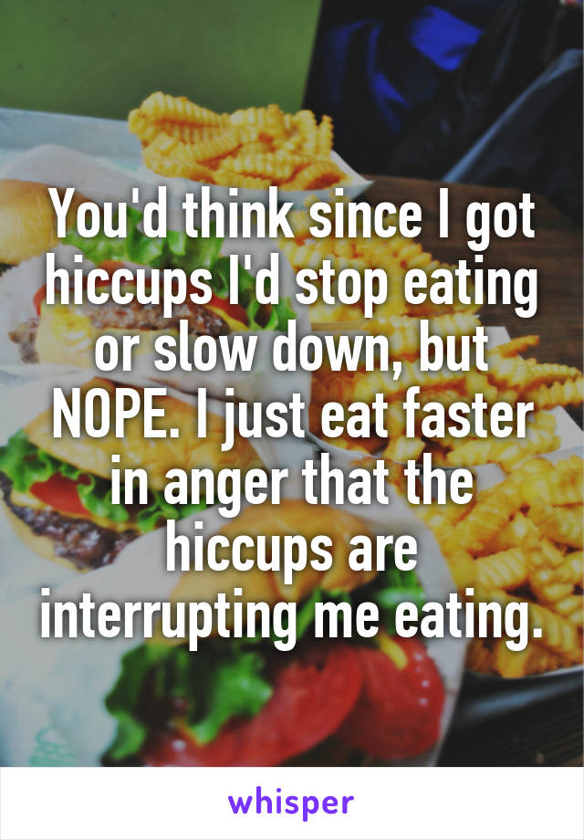 You'd think since I got hiccups I'd stop eating or slow down, but NOPE. I just eat faster in anger that the hiccups are interrupting me eating.