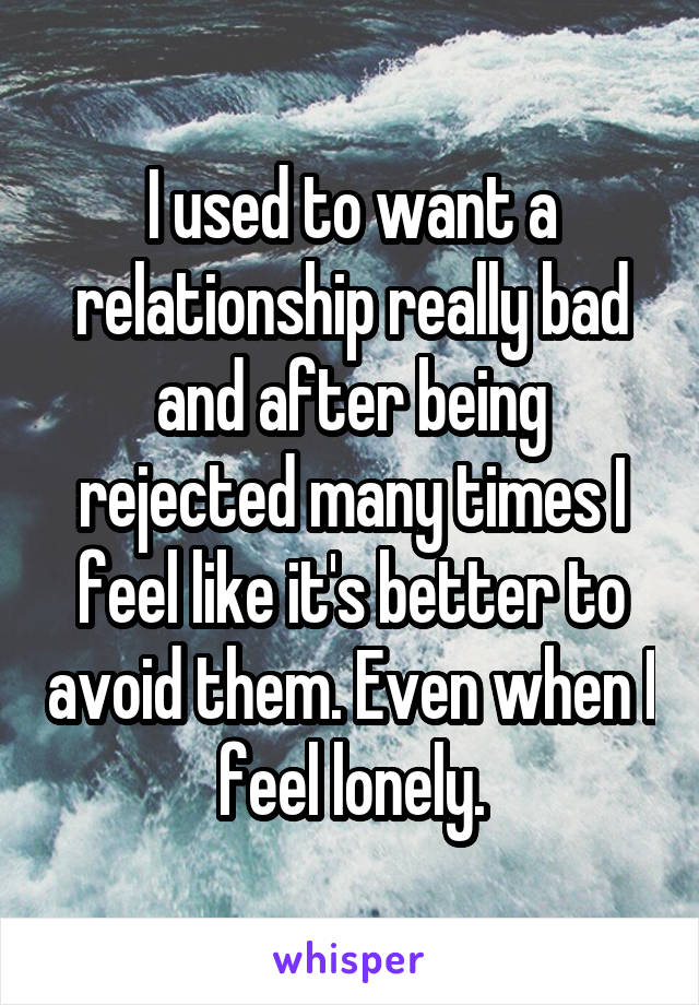 I used to want a relationship really bad and after being rejected many times I feel like it's better to avoid them. Even when I feel lonely.