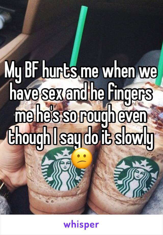 My BF hurts me when we have sex and he fingers me he's so rough even though I say do it slowly 😕