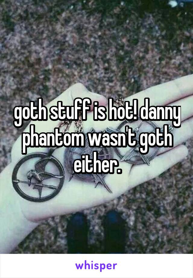 goth stuff is hot! danny phantom wasn't goth either.