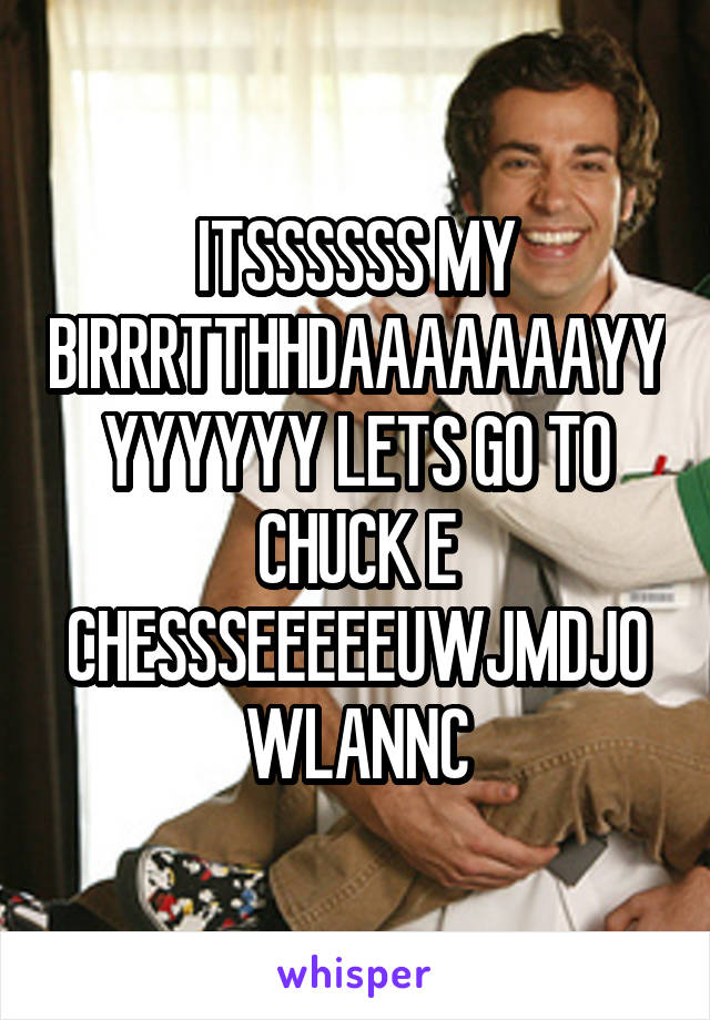 ITSSSSSS MY BIRRRTTHHDAAAAAAAYYYYYYYY LETS GO TO CHUCK E CHESSSEEEEEUWJMDJOWLANNC