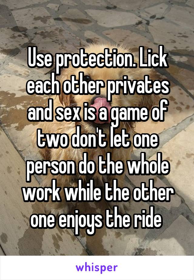 Use protection. Lick each other privates and sex is a game of two don't let one person do the whole work while the other one enjoys the ride 