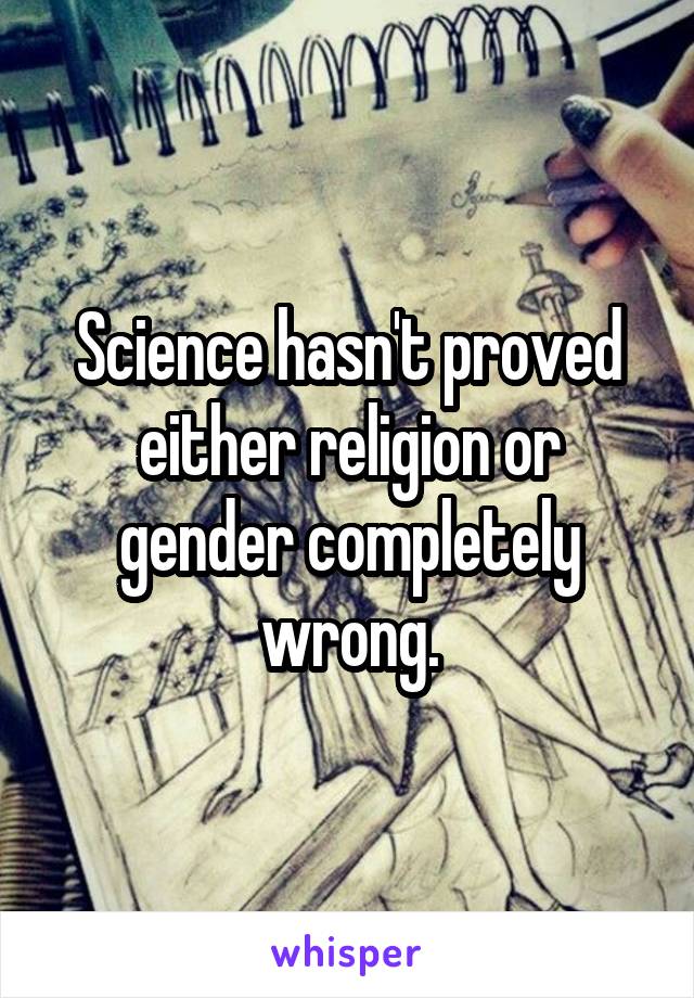 Science hasn't proved either religion or gender completely wrong.