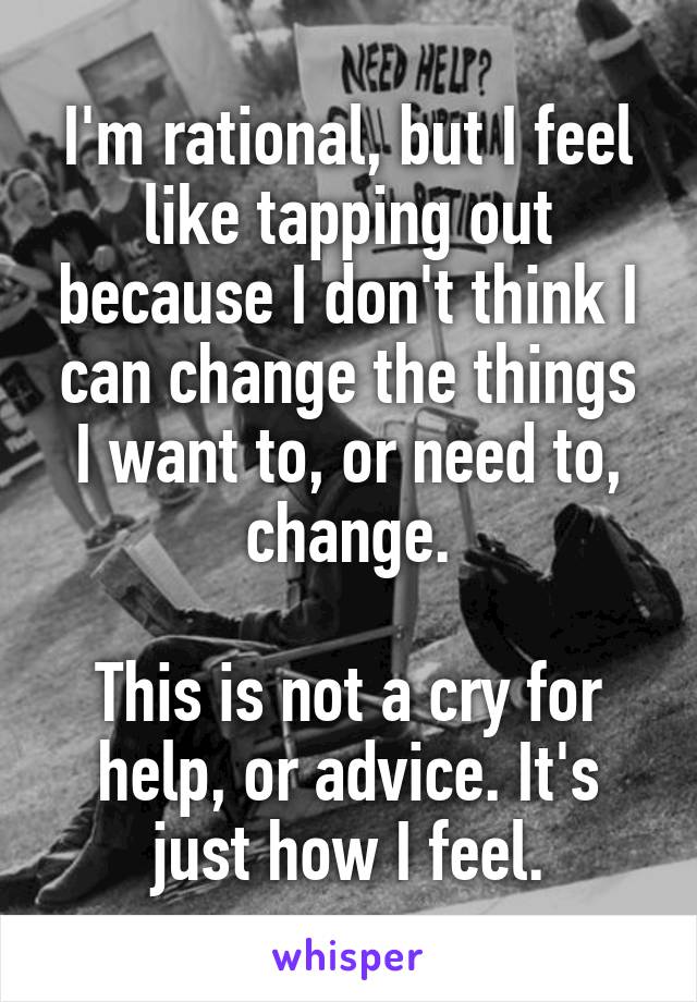 I'm rational, but I feel like tapping out because I don't think I can change the things I want to, or need to, change.

This is not a cry for help, or advice. It's just how I feel.