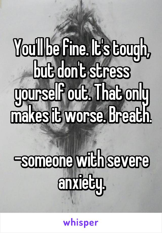 You'll be fine. It's tough, but don't stress yourself out. That only makes it worse. Breath.

-someone with severe anxiety.