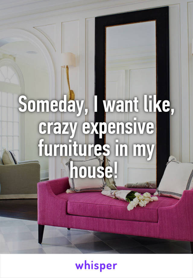 Someday, I want like, crazy expensive furnitures in my house! 