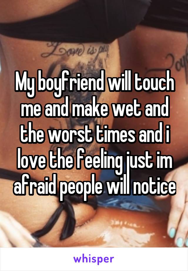 My boyfriend will touch me and make wet and the worst times and i love the feeling just im afraid people will notice