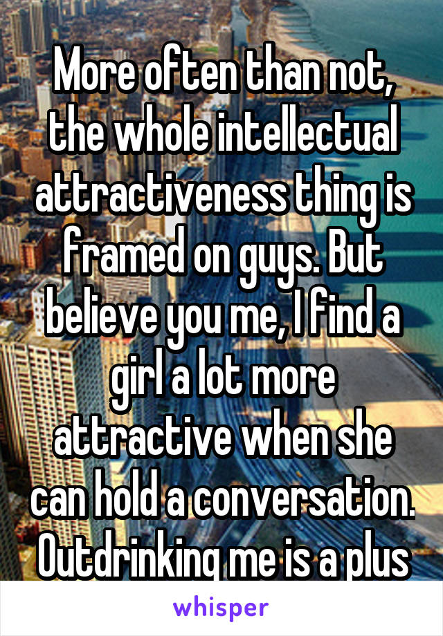 More often than not, the whole intellectual attractiveness thing is framed on guys. But believe you me, I find a girl a lot more attractive when she can hold a conversation. Outdrinking me is a plus