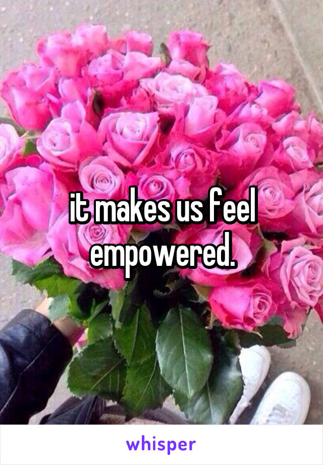 it makes us feel empowered.