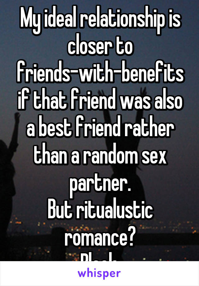 My ideal relationship is closer to friends-with-benefits if that friend was also a best friend rather than a random sex partner.
But ritualustic romance?
Bleck.