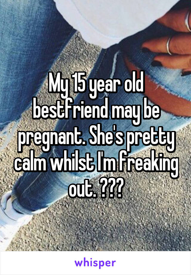 My 15 year old bestfriend may be pregnant. She's pretty calm whilst I'm freaking out. ???