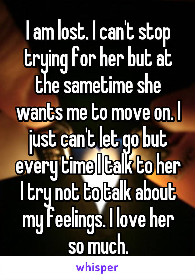 I am lost. I can't stop trying for her but at the sametime she wants me to move on. I just can't let go but every time I talk to her I try not to talk about my feelings. I love her so much.