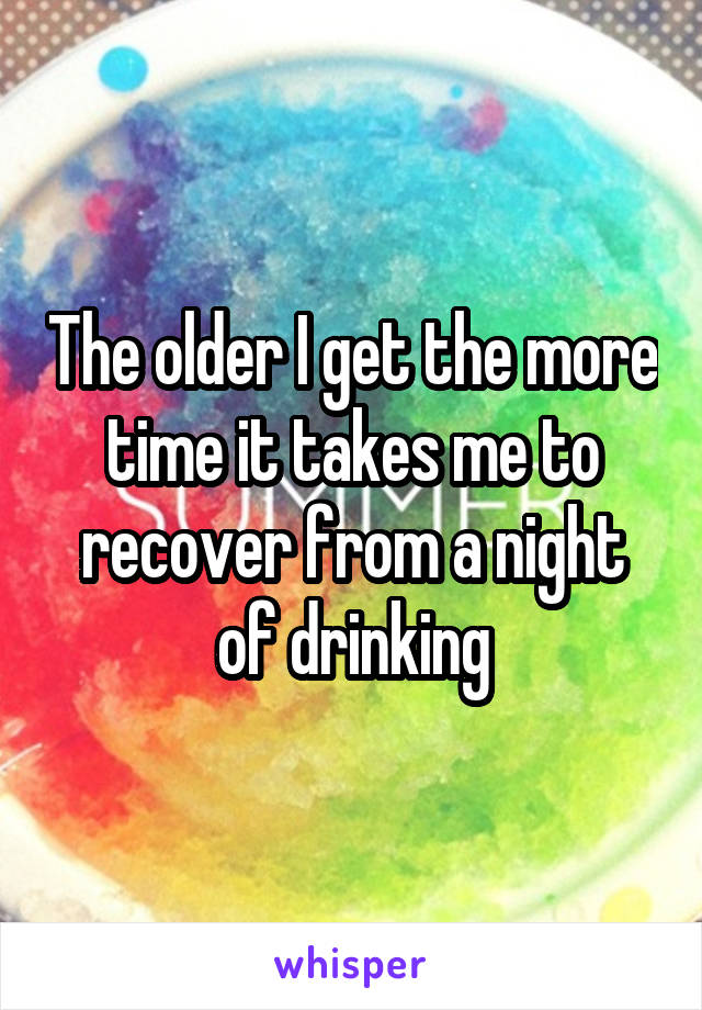 The older I get the more time it takes me to recover from a night of drinking