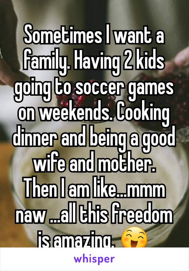 Sometimes I want a family. Having 2 kids going to soccer games on weekends. Cooking dinner and being a good wife and mother.
Then I am like...mmm naw ...all this freedom is amazing. 😄