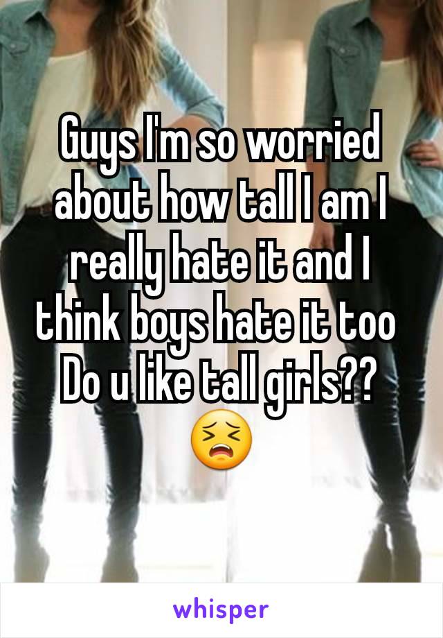 Guys I'm so worried about how tall I am I really hate it and I think boys hate it too 
Do u like tall girls??😣